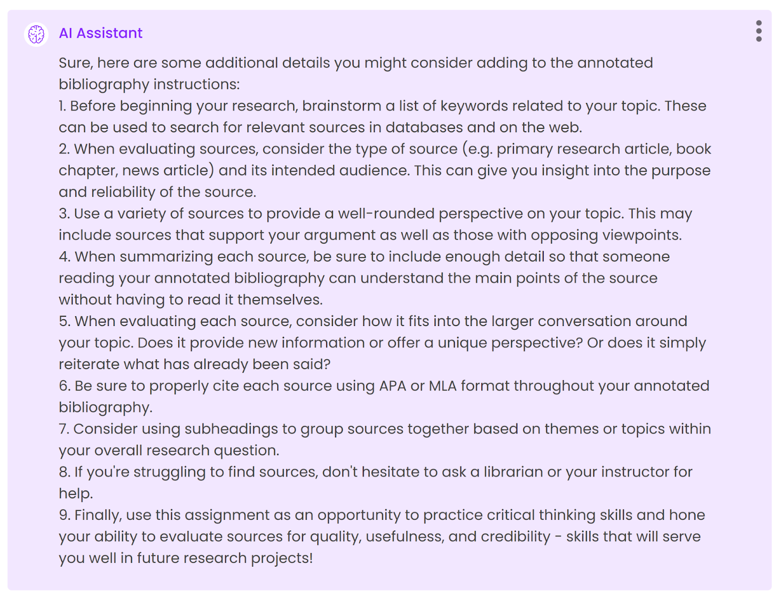 Sure, here are some additional details you might consider adding to the annotated bibliography instructions:1. Before beginning your research, brainstorm a list of keywords related to your topic. These can be used to search for relevant sources in databases and on the web.2. When evaluating sources, consider the type of source (e.g. primary research article, book chapter, news article) and its intended audience. This can give you insight into the purpose and reliability of the source.3. Use a variety of sources to provide a well-rounded perspective on your topic. This may include sources that support your argument as well as those with opposing viewpoints.4. When summarizing each source, be sure to include enough detail so that someone reading your annotated bibliography can understand the main points of the source without having to read it themselves.5. When evaluating each source, consider how it fits into the larger conversation around your topic. Does it provide new information or offer a unique perspective? Or does it simply reiterate what has already been said?6. Be sure to properly cite each source using APA or MLA format throughout your annotated bibliography.7. Consider using subheadings to group sources together based on themes or topics within your overall research question.8. If you're struggling to find sources, don't hesitate to ask a librarian or your instructor for help.9. Finally, use this assignment as an opportunity to practice critical thinking skills and hone your ability to evaluate sources for quality, usefulness, and credibility - skills that will serve you well in future research projects!