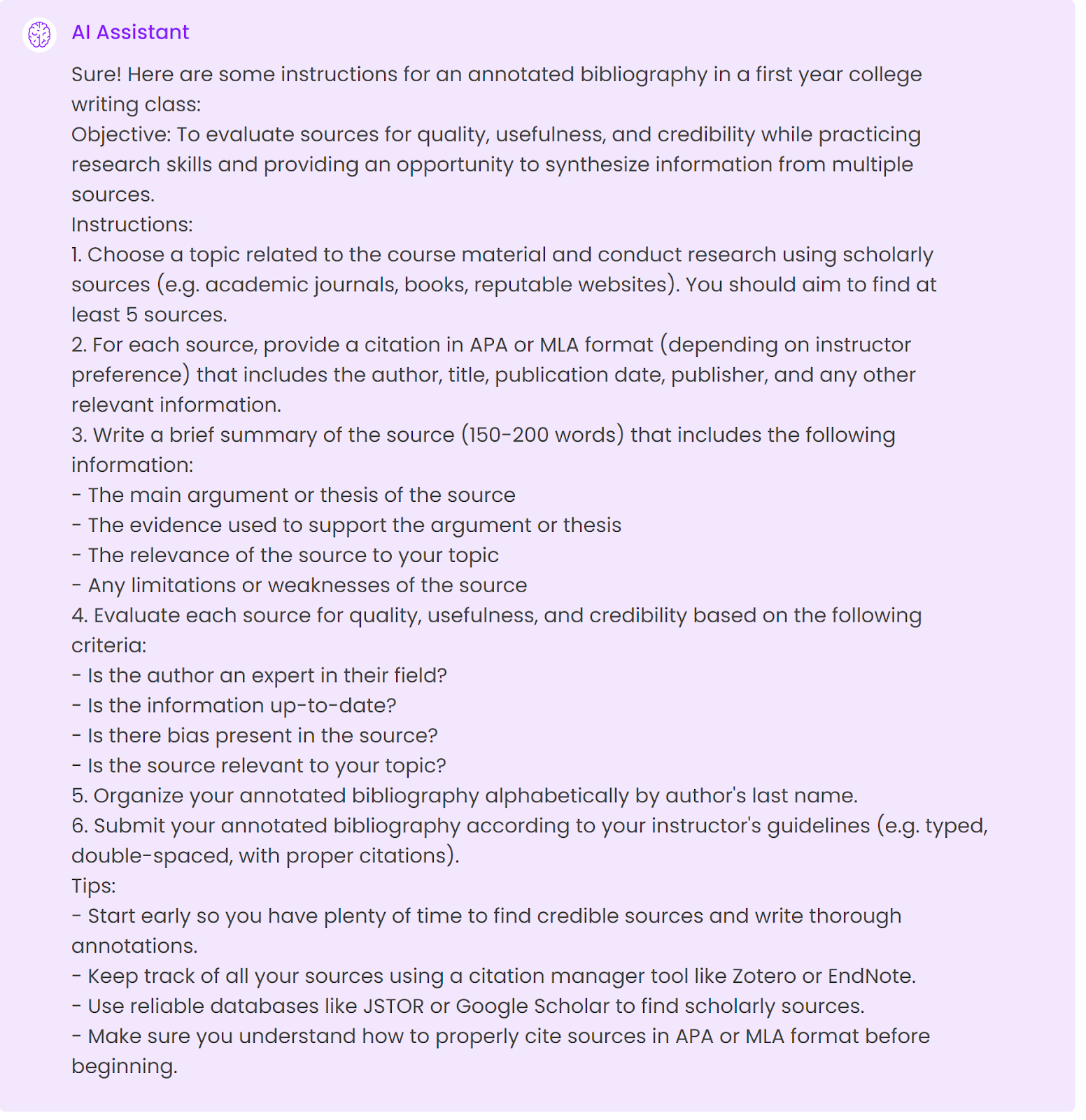 Sure! Here are some instructions for an annotated bibliography in a first year college writing class:Objective: To evaluate sources for quality, usefulness, and credibility while practicing research skills and providing an opportunity to synthesize information from multiple sources.Instructions:1. Choose a topic related to the course material and conduct research using scholarly sources (e.g. academic journals, books, reputable websites). You should aim to find at least 5 sources.2. For each source, provide a citation in APA or MLA format (depending on instructor preference) that includes the author, title, publication date, publisher, and any other relevant information.3. Write a brief summary of the source (150-200 words) that includes the following information: - The main argument or thesis of the source - The evidence used to support the argument or thesis - The relevance of the source to your topic - Any limitations or weaknesses of the source4. Evaluate each source for quality, usefulness, and credibility based on the following criteria: - Is the author an expert in their field? - Is the information up-to-date? - Is there bias present in the source? - Is the source relevant to your topic?5. Organize your annotated bibliography alphabetically by author's last name.6. Submit your annotated bibliography according to your instructor's guidelines (e.g. typed, double-spaced, with proper citations).Tips: - Start early so you have plenty of time to find credible sources and write thorough annotations. - Keep track of all your sources using a citation manager tool like Zotero or EndNote. - Use reliable databases like JSTOR or Google Scholar to find scholarly sources. - Make sure you understand how to properly cite sources in APA or MLA format before beginning.