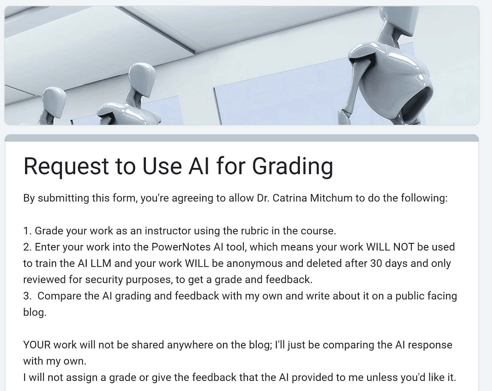 Screenshot of Google form with this text:By submitting this form, you're agreeing to allow Dr. Catrina Mitchum to do the following:1. Grade your work as an instructor using the rubric in the course. 2. Enter your work into the PowerNotes AI tool, which means your work WILL NOT be used to train the AI LLM and your work WILL be anonymous and deleted after 30 days and only reviewed for security purposes, to get a grade and feedback.3. Compare the AI grading and feedback with my own and write about it on a public facing blog. YOUR work will not be shared anywhere on the blog; I'll just be comparing the AI response with my own.I will not assign a grade or give the feedback that the AI provided to me unless you'd like it.
